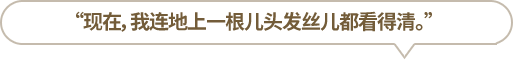 “現(xiàn)在，我連地上一根兒頭發(fā)絲兒都看得清。”